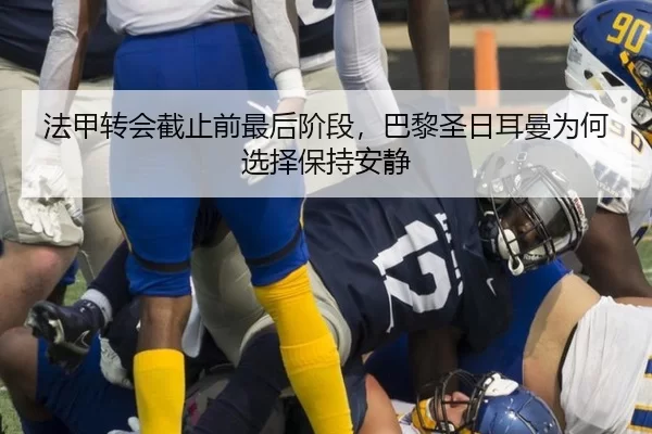 法甲转会截止前最后阶段,巴黎圣日耳曼为何选择保持安静